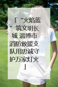 “火焰蓝”筑文明长城 淄博市消防救援支队用忠诚守护万家灯火