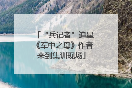 “兵记者”追星《军中之母》作者来到集训现场