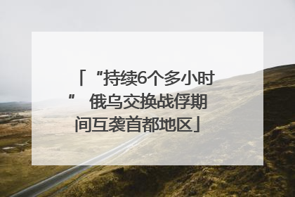 “持续6个多小时” 俄乌交换战俘期间互袭首都地区