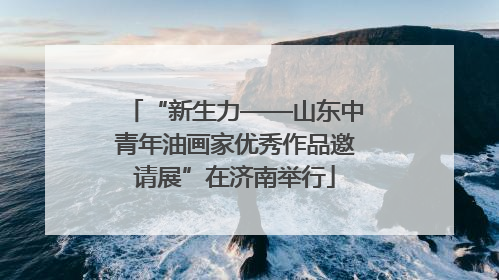 “新生力——山东中青年油画家优秀作品邀请展”在济南举行