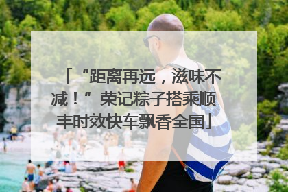 “距离再远，滋味不减！”荣记粽子搭乘顺丰时效快车飘香全国