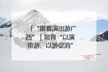 “跟着演出游广西”｜培育“以演带游、以游促消”文旅消费新生态