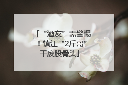 “酒友”需警惕！镇江“2斤哥”干废股骨头