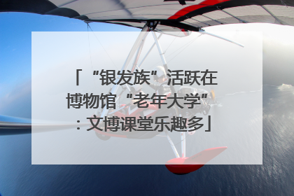 “银发族”活跃在博物馆“老年大学”：文博课堂乐趣多