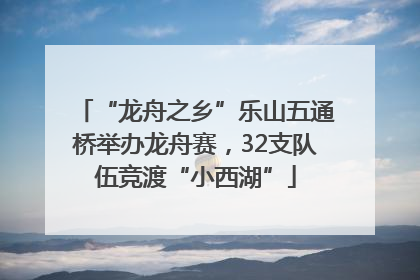 “龙舟之乡”乐山五通桥举办龙舟赛，32支队伍竞渡“小西湖”