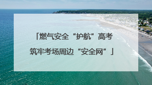 燃气安全“护航”高考 筑牢考场周边“安全网”