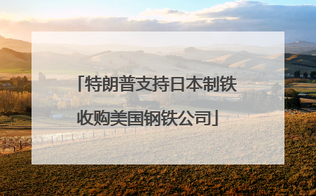 特朗普支持日本制铁收购美国钢铁公司