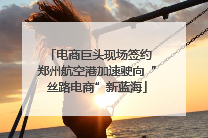 电商巨头现场签约 郑州航空港加速驶向“丝路电商”新蓝海