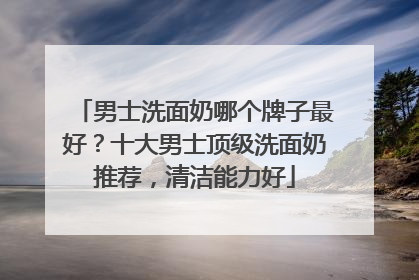男士洗面奶哪个牌子最好？十大男士顶级洗面奶推荐，清洁能力好