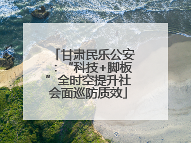 甘肃民乐公安：“科技+脚板”全时空提升社会面巡防质效