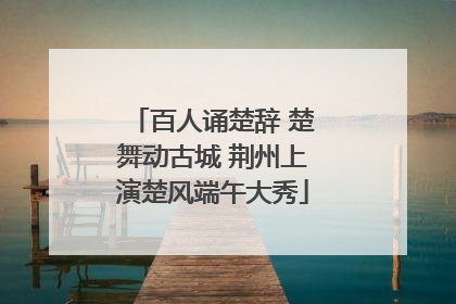 百人诵楚辞 楚舞动古城 荆州上演楚风端午大秀