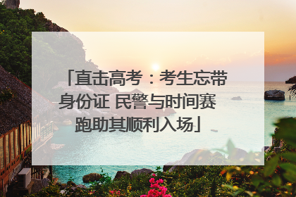直击高考：考生忘带身份证 民警与时间赛跑助其顺利入场