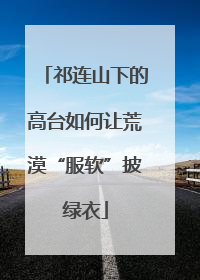 祁连山下的高台如何让荒漠“服软”披绿衣
