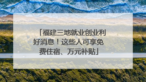 福建三地就业创业利好消息！这些人可享免费住宿、万元补贴