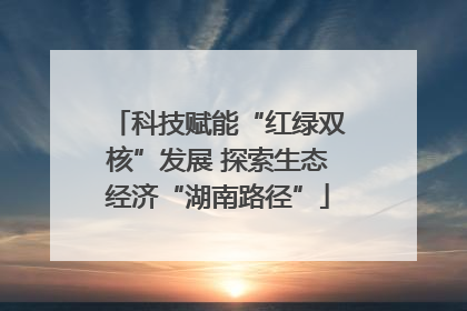 科技赋能“红绿双核”发展 探索生态经济“湖南路径”