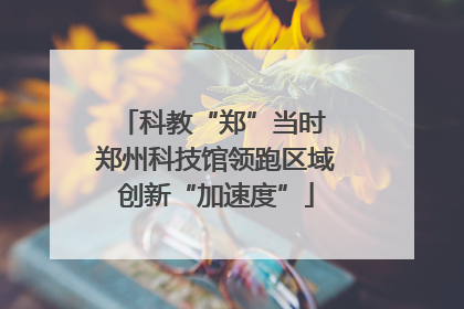 科教“郑”当时 郑州科技馆领跑区域创新“加速度”