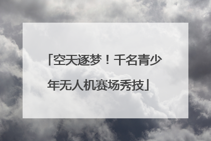空天逐梦！千名青少年无人机赛场秀技