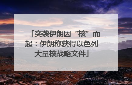 突袭伊朗因“核”而起：伊朗称获得以色列大量核战略文件