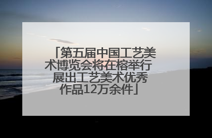 第五届中国工艺美术博览会将在榕举行 展出工艺美术优秀作品12万余件