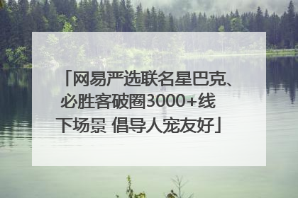 网易严选联名星巴克、必胜客破圈3000+线下场景 倡导人宠友好