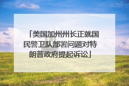 美国加州州长正就国民警卫队部署问题对特朗普政府提起诉讼