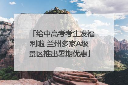 给中高考考生发福利啦 兰州多家A级景区推出暑期优惠
