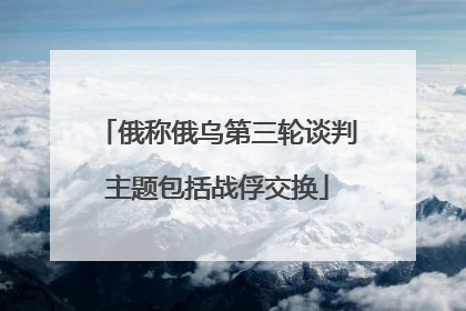 俄称俄乌第三轮谈判主题包括战俘交换