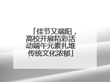 佳节又端阳，高校开展精彩活动端午元素扎堆传统文化浓郁