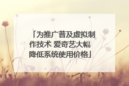 为推广普及虚拟制作技术 爱奇艺大幅降低系统使用价格