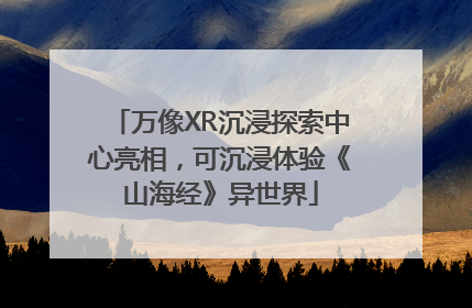 万像XR沉浸探索中心亮相，可沉浸体验《山海经》异世界