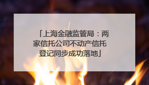 上海金融监管局：两家信托公司不动产信托登记同步成功落地