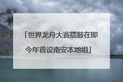世界龙舟大赛擂鼓在即 今年首设南安本地组