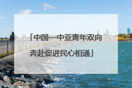 中国—中亚青年双向奔赴促进民心相通