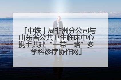 中铁十局非洲分公司与山东省公共卫生临床中心携手共建“一带一路”多学科诊疗协作网