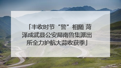 丰收时节“警”相随 菏泽成武县公安局南鲁集派出所全力护航大蒜收获季