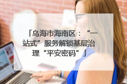 乌海市海南区：“一站式”服务解锁基层治理“平安密码”