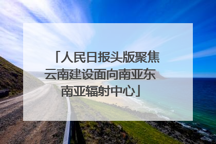 人民日报头版聚焦云南建设面向南亚东南亚辐射中心