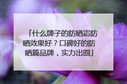 什么牌子的防晒霜防晒效果好？口碑好的防晒篇品牌，实力出圈