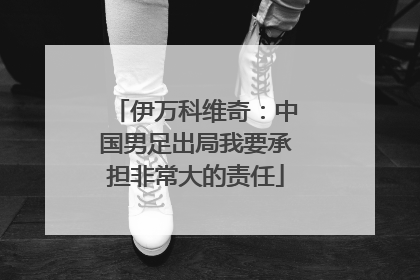 伊万科维奇：中国男足出局我要承担非常大的责任
