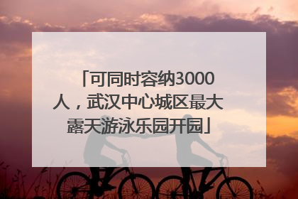 可同时容纳3000人，武汉中心城区最大露天游泳乐园开园