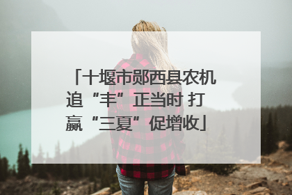 十堰市郧西县农机追“丰”正当时 打赢“三夏”促增收