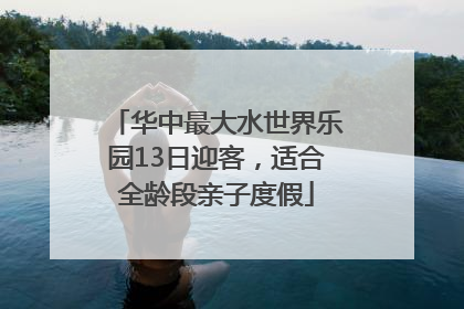 华中最大水世界乐园13日迎客，适合全龄段亲子度假
