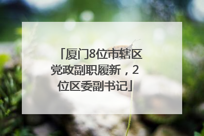 厦门8位市辖区党政副职履新，2位区委副书记
