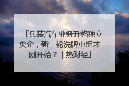 兵装汽车业务升格独立央企，新一轮洗牌重组才刚开始？｜热财经