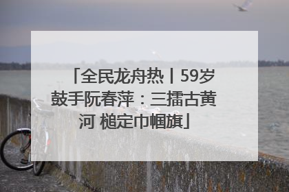 全民龙舟热丨59岁鼓手阮春萍：三擂古黄河 槌定巾帼旗