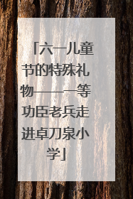 六一儿童节的特殊礼物——一等功臣老兵走进卓刀泉小学