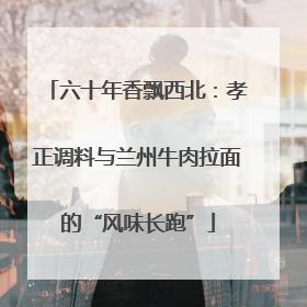 六十年香飘西北：孝正调料与兰州牛肉拉面的“风味长跑”