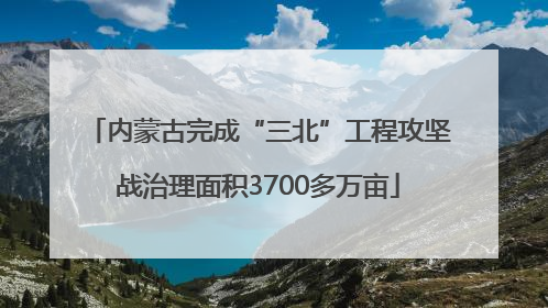 内蒙古完成“三北”工程攻坚战治理面积3700多万亩
