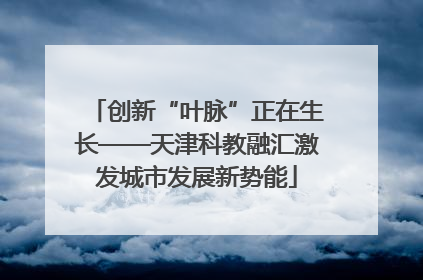 创新“叶脉”正在生长——天津科教融汇激发城市发展新势能