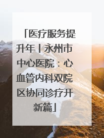 医疗服务提升年丨永州市中心医院：心血管内科双院区协同诊疗开新篇
